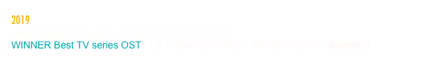2019
Jerry Goldsmith Awards (FILM MUSIC FESTIVAL)
WINNER Best TV series OST “ LA CASA DE PAPEL - MONEY HEIST “ Season 3                                              
