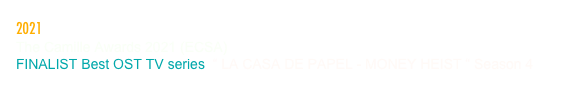 2021
The Camille Awards 2021 (ECSA)
FINALIST Best OST TV series  “ LA CASA DE PAPEL - MONEY HEIST “ Season 4